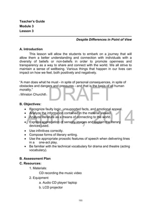 DRAFT
April 2, 2014
Teacher’s Guide
Module 3
Lesson 3
______________________________________________________________
Despite Differences in Point of View
A. Introduction
This lesson will allow the students to embark on a journey that will
allow them a better understanding and connection with individuals with a
diversity of beliefs or non-beliefs in order to promote openness and
transparency as a way to share and connect with the world. We all strive to
maintain a sense of wellbeing. Various things that happen in our lives can
impact on how we feel, both positively and negatively.
“A man does what he must - in spite of personal consequences, in spite of
obstacles and dangers and pressures - and that is the basis of all human
morality.”
̴ Winston Churchill ̴
B. Objectives:
 Recognize faulty logic, unsupported facts, and emotional appeal.
 Analyze the information contained in the material viewed.
 Analyze literature as a means of connecting to the world.
 Express appreciation of sensory images and explain the literary
devices used.
 Use infinitives correctly.
 Compose forms of literary writing.
 Use the appropriate prosodic features of speech when delivering lines
in a one-act play.
 Be familiar with the technical vocabulary for drama and theatre (acting
vocabulary).
B. Assessment Plan
C. Resources:
1. Materials:
CD recording the music video
2. Equipment
a. Audio CD player/ laptop
b. LCD projector
153
 