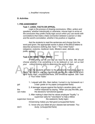 DRAFT
April 2, 2014
c. Amplifier/ microphone
D. Activities
1. PRE-ASSESSMENT
Task 1. LOGIC, FACTS OR APPEAL
Logic is the process of drawing conclusions. Often, writers and
speakers, whether intentionally or otherwise, misuse logic to arrive at
the conclusion they prefer.Faulty logic occurs when you use words with
connotations that make a false connection between a person or idea
and the word's connotation, whether it be positive or negative.
Ask the students to read the sentences and choose from the
word pool given, the appropriate words in place of the BOLD letters to
describe someone’s clothing.See Task 1 “Your Initial Tasks”
(elegance, costume, medieval, tools, Western wear, delicate, very
polite, archaic)
Task 2. BE WISE! THINK TWICE!
In everything we do and say we have to be wise. We should
choose whether it be something is to be believed or not. Let us test
your critical thinking skills to determine the worth of ideas.
Ask the students to listen to the statements that will be read to
them. Tell them to use the checklist to identify the statements which
have faulty logic, unsupported facts, and emotional appeal. See Task
2 “Your Initial Tasks”
1. I argued with Mrs. Bam before I turned in my homework so I
got a bad grade on my paper.(unsupported facts)
2. A teenager argues against the family's vacation plans, and
the mother responds by saying, "When you pay the bills, you
can make the decisions."(emotional appeal)
3. After making it clear that he values employee "loyalty," a
supervisor asks for "volunteers" to help a fellow
supervisor move on the weekend.( faulty logic)
4.Exercising makes you feel good.(unsupported facts)
5. I know why you failed all your classes last semester. You
don’t study. (unsupported facts)
154
 