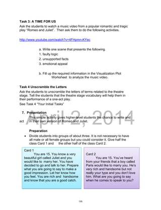 DRAFT
April 2, 2014
Task 3: A TIME FOR US
Ask the students to watch a music video from a popular romantic and tragic
play “Romeo and Juliet”. Then ask them to do the following activities.
http://www.youtube.com/watch?v=4FHpmn-KYec
a. Write one scene that presents the following.
1. faulty logic
2. unsupported facts
3. emotional appeal
b. Fill up the required information in the Visualization Plot
Worksheet to analyze the music video.
Task 4 Unscramble the Letters
Ask the students to unscramble the letters of terms related to the theatre
stage. Tell the students that the theatre stage vocabulary will help them in
their performance of a one-act play.
See Task 4 “Your Initial Tasks”
7. Presentation
This simple activity gives higher-level students the chance to write and
act in their own version of Romeo and Juliet.
Preparation
 Divide students into groups of about three. It is not necessary to have
all male or all female groups but you could consider it. Give half the
class Card 1 and the other half of the class Card 2.
Card 1
You are 15. You know a very
beautiful girl called Juliet and you
would like to marry her. You have
decided to go and talk to her. Prepare
what you are going to say to make a
good impression. Let her know how
you feel. You are rich and handsome
and know that you are a good catch.
Card 2
You are 15. You’ve heard
from your friends that a boy called
Paris would like to marry you. He’s
very rich and handsome but not
really your type and you don’t love
him. What are you going to say
when he comes to speak to you?
155
 