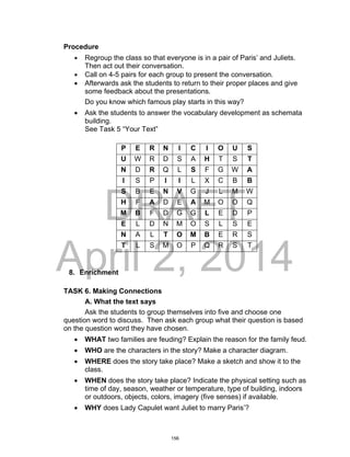 DRAFT
April 2, 2014
Procedure
 Regroup the class so that everyone is in a pair of Paris’ and Juliets.
Then act out their conversation.
 Call on 4-5 pairs for each group to present the conversation.
 Afterwards ask the students to return to their proper places and give
some feedback about the presentations.
Do you know which famous play starts in this way?
 Ask the students to answer the vocabulary development as schemata
building.
See Task 5 “Your Text”
P E R N I C I O U S
U W R D S A H T S T
N D R Q L S F G W A
I S P I I L X C B B
S B E N V G J L M W
H F A D E A M O O Q
M B F D G G L E D P
E L D N M O S L S E
N A L T O M B E R S
T L S M O P Q R S T
8. Enrichment
TASK 6. Making Connections
A. What the text says
Ask the students to group themselves into five and choose one
question word to discuss. Then ask each group what their question is based
on the question word they have chosen.
 WHAT two families are feuding? Explain the reason for the family feud.
 WHO are the characters in the story? Make a character diagram.
 WHERE does the story take place? Make a sketch and show it to the
class.
 WHEN does the story take place? Indicate the physical setting such as
time of day, season, weather or temperature, type of building, indoors
or outdoors, objects, colors, imagery (five senses) if available.
 WHY does Lady Capulet want Juliet to marry Paris’?
156
 