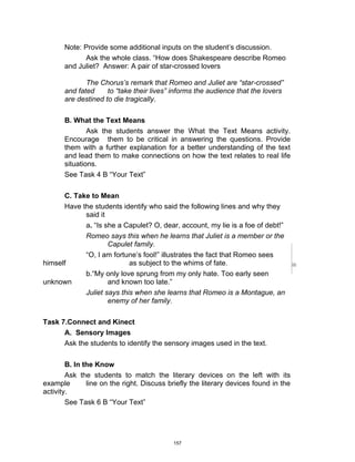 DRAFT
April 2, 2014
Note: Provide some additional inputs on the student’s discussion.
Ask the whole class. “How does Shakespeare describe Romeo
and Juliet? Answer: A pair of star-crossed lovers
The Chorus’s remark that Romeo and Juliet are “star-crossed”
and fated to “take their lives” informs the audience that the lovers
are destined to die tragically.
B. What the Text Means
Ask the students answer the What the Text Means activity.
Encourage them to be critical in answering the questions. Provide
them with a further explanation for a better understanding of the text
and lead them to make connections on how the text relates to real life
situations.
See Task 4 B “Your Text”
C. Take to Mean
Have the students identify who said the following lines and why they
said it
a. “Is she a Capulet? O, dear, account, my lie is a foe of debt!”
Romeo says this when he learns that Juliet is a member or the
Capulet family.
“O, I am fortune’s fool!” illustrates the fact that Romeo sees
himself as subject to the whims of fate.
b.“My only love sprung from my only hate. Too early seen
unknown and known too late.”
Juliet says this when she learns that Romeo is a Montague, an
enemy of her family.
Task 7.Connect and Kinect
A. Sensory Images
Ask the students to identify the sensory images used in the text.
B. In the Know
Ask the students to match the literary devices on the left with its
example line on the right. Discuss briefly the literary devices found in the
activity.
See Task 6 B “Your Text”
157
 