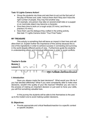 DRAFT
April 2, 2014
Task 12 Lights Camera Action!
 Group the students into three and ask them to act out the first part of
the play of Romeo and Juliet. Instruct them that if they don’t have the
right number of people, they may find another way.
For example, one person may take on several small roles or a puppet
or an inanimate object may become a character.
 Give them time to work on a rough script (15 mins.) and then to
practice (15 mins.).
 Have them use the dialogue they crafted in the writing activity.
See task 11 Lights Camera Action “Your Final Tasks.”
MY TREASURE
This activity is something that will leave an impact in their lives and will
allow them on. Explain further the importance of this activity because this is
one of the ingredients in order to achieve success in connecting and surviving
in the world despite different points of view. Furthermore guide the students
in understanding others and individual differences in order to avoid conflicts.
Teacher’s Guide
Module 3
Lesson 4
______________________________________________________________
With Fortitude and Determination
I. Introduction
Have you always made the best decisions? What would your life be if
you had decided differently? What if you were consistently able to make wise
decisions, wouldn’t the quality of your life improve? Whether you are now in
the process of making an important decision or just want to hone your skills,
you will find something valuable here.
In this journey the students will be able to link themselves to the past
up to the modern era to avoid making sudden decisions.
B. Objectives:
 Provide appropriate and critical feedback/reaction to a specific context
or specific situation.
159
 