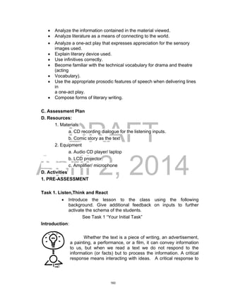 DRAFT
April 2, 2014
 Analyze the information contained in the material viewed.
 Analyze literature as a means of connecting to the world.
 Analyze a one-act play that expresses appreciation for the sensory
images used.
 Explain literary device used.
 Use infinitives correctly.
 Become familiar with the technical vocabulary for drama and theatre
(acting
 Vocabulary).
 Use the appropriate prosodic features of speech when delivering lines
in
a one-act play.
 Compose forms of literary writing.
C. Assessment Plan
D. Resources:
1. Materials:
a. CD recording dialogue for the listening inputs.
b. Comic story as the text
2. Equipment
a. Audio CD player/ laptop
b. LCD projector
c. Amplifier/ microphone
D. Activities
1. PRE-ASSESSMENT
Task 1. Listen,Think and React
 Introduce the lesson to the class using the following
background. Give additional feedback on inputs to further
activate the schema of the students.
See Task 1 “Your Initial Task”
Introduction:
Whether the text is a piece of writing, an advertisement,
a painting, a performance, or a film, it can convey information
to us, but when we read a text we do not respond to the
information (or facts) but to process the information. A critical
response means interacting with ideas. A critical response to
160
 