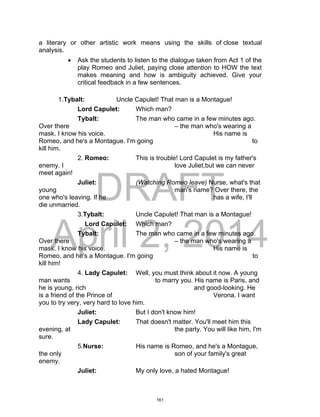 DRAFT
April 2, 2014
a literary or other artistic work means using the skills of close textual
analysis.
 Ask the students to listen to the dialogue taken from Act 1 of the
play Romeo and Juliet, paying close attention to HOW the text
makes meaning and how is ambiguity achieved. Give your
critical feedback in a few sentences.
1.Tybalt: Uncle Capulet! That man is a Montague!
Lord Capulet: Which man?
Tybalt: The man who came in a few minutes ago.
Over there – the man who's wearing a
mask. I know his voice. His name is
Romeo, and he's a Montague. I'm going to
kill him.
2. Romeo: This is trouble! Lord Capulet is my father's
enemy. I love Juliet,but we can never
meet again!
Juliet: (Watching Romeo leave) Nurse, what's that
young man's name? Over there, the
one who's leaving. If he has a wife, I'll
die unmarried.
3.Tybalt: Uncle Capulet! That man is a Montague!
Lord Capulet: Which man?
Tybalt: The man who came in a few minutes ago.
Over there – the man who's wearing a
mask. I know his voice. His name is
Romeo, and he's a Montague. I'm going to
kill him!
4. Lady Capulet: Well, you must think about it now. A young
man wants to marry you. His name is Paris, and
he is young, rich and good-looking. He
is a friend of the Prince of Verona. I want
you to try very, very hard to love him.
Juliet: But I don't know him!
Lady Capulet: That doesn't matter. You'll meet him this
evening, at the party. You will like him, I'm
sure.
5.Nurse: His name is Romeo, and he's a Montague,
the only son of your family's great
enemy.
Juliet: My only love, a hated Montague!
161
 