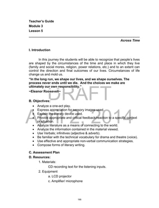 DRAFT
April 2, 2014
Teacher’s Guide
Module 3
Lesson 5
______________________________________________________________
Across Time
I. Introduction
In this journey the students will be able to recognize that people’s lives
are shaped by the circumstances of the time and place in which they live
(family and social mores, religion, power relations, etc.) and to an extent can
control the direction and final outcomes of our lives. Circumstances of life
change us and mold us.
“In the long run, we shape our lives, and we shape ourselves. The
process never ends until we die. And the choices we make are
ultimately our own responsibility.”
~Eleanor Roosevelt~
B. Objectives:
 Analyze a one-act play.
 Express appreciation for sensory images used.
 Explain the literary device used.
 Provide appropriate and critical feedback/reaction to a specific context
or situation.
 Analyze literature as a means of connecting to the world.
 Analyze the information contained in the material viewed.
 Use Verbals; infinitives (adjective & adverb).
 Be familiar with the technical vocabulary for drama and theatre (voice).
 Use effective and appropriate non-verbal communication strategies.
 Compose forms of literary writing.
C. Assessment Plan
D. Resources:
1. Materials:
CD recording text for the listening inputs.
2. Equipment
a. LCD projector
c. Amplifier/ microphone
166
 