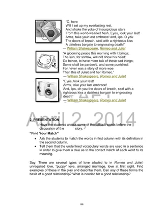 DRAFT
April 2, 2014
“O, here
Will I set up my everlasting rest,
And shake the yoke of inauspicious stars
From this world-wearied flesh. Eyes, look your last!
Arms, take your last embrace! and, lips, O you
The doors of breath, seal with a righteous kiss
A dateless bargain to engrossing death!”
― William Shakespeare, Romeo and Juliet
“A glooming peace this morning with it brings;
The sun, for sorrow, will not show his head:
Go hence, to have more talk of these sad things;
Some shall be pardon'd, and some punished:
For never was a story of more woe
Than this of Juliet and her Romeo.”
― William Shakespeare, Romeo and Juliet
“Eyes, look your last!
Arms, take your last embrace!
And, lips, oh you the doors of breath, seal with a
righteous kiss a dateless bargain to engrossing
death!”
― William Shakespeare, Romeo and Juliet
2. PRESENTATION
Have the students unlock some of the difficult words before the
discussion of the story.
“Find Your Match”
 Ask the students to match the words in first column with its definition in
the second column.
 Tell them that the underlined vocabulary words are used in a sentence
in order to give them a clue as to the correct match of each word to its
meaning.
Say: There are several types of love alluded to in Romeo and Juliet:
unrequited love, “puppy” love, arranged marriage, love at first sight. Find
examples of these in the play and describe them. Can any of these forms the
basis of a good relationship? What is needed for a good relationship?
168
 