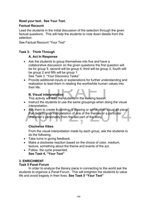 DRAFT
April 2, 2014
Read your text. See Your Text.
Factual Recount
Lead the students in the initial discussion of the selection through the given
factual questions. This will help the students to note down details from the
selection.
See Factual Recount “Your Text”
Task 3: Think Through
A. Act In Response
 Ask the students to group themselves into five and have a
collaborative discussion on the given questions the first question will
be for group 5, second will be group 4, third will be group 3, fourth will
be group 2 and fifth will be group 1.
See Task 3. “Your Discovery Tasks”
 Provide additional inputs or explanations for further understanding and
realization to lead them in relating the worthwhile human values into
their life.
B. Visual interpretation:
This activity will lead the students in the viewing lesson.
 Instruct the students to use the same groupings when doing the visual
interpretation.
 Ask them to create a painting, a drawing or some other visual art piece
that depicts your interpretation of one of the themes or a particular
character’s personality from the last part of the story.
Clockwise Vibes
From the visual interpretation made by each group, ask the students to
do the following.
 Take turns in giving feedback.
 Make a clockwise reaction based on the choice of color, medium,
texture, something about the theme and events of the act.
 Follow the cycle presented.
See Task 4, “Your Text”
3. ENRICHMENT
Task 5 Panel Forum
In order to analyze the literary piece in connecting to the world ask the
students to organize a Panel Forum. This will enlighten the students to value
life and avoid tragedy in their lives. See Task 5 “Your Text”
169
 