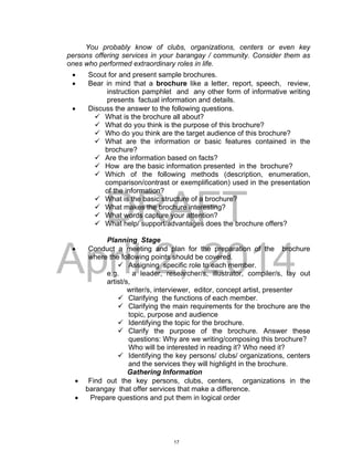 DRAFT
April 2, 2014
You probably know of clubs, organizations, centers or even key
persons offering services in your barangay / community. Consider them as
ones who performed extraordinary roles in life.
 Scout for and present sample brochures.
 Bear in mind that a brochure like a letter, report, speech, review,
instruction pamphlet and any other form of informative writing
presents factual information and details.
 Discuss the answer to the following questions.
 What is the brochure all about?
 What do you think is the purpose of this brochure?
 Who do you think are the target audience of this brochure?
 What are the information or basic features contained in the
brochure?
 Are the information based on facts?
 How are the basic information presented in the brochure?
 Which of the following methods (description, enumeration,
comparison/contrast or exemplification) used in the presentation
of the information?
 What is the basic structure of a brochure?
 What makes the brochure interesting?
 What words capture your attention?
 What help/ support/advantages does the brochure offers?
Planning Stage
 Conduct a meeting and plan for the preparation of the brochure
where the following points should be covered.
 Assigning specific role to each member.
e.g. a leader, researcher/s, illustrator, compiler/s, lay out
artist/s,
writer/s, interviewer, editor, concept artist, presenter
 Clarifying the functions of each member.
 Clarifying the main requirements for the brochure are the
topic, purpose and audience
 Identifying the topic for the brochure.
 Clarify the purpose of the brochure. Answer these
questions: Why are we writing/composing this brochure?
Who will be interested in reading it? Who need it?
 Identifying the key persons/ clubs/ organizations, centers
and the services they will highlight in the brochure.
Gathering Information
 Find out the key persons, clubs, centers, organizations in the
barangay that offer services that make a difference.
 Prepare questions and put them in logical order
17
 