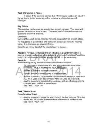 DRAFT
April 2, 2014
Task 6 Grammar In Focus
In lesson 4 the students learned that infinitives are used as an object in
the sentence. In this lesson let us find out what are the other uses of
infinitives.
Key Points
The infinitive can be used as an adjective, adverb, or noun. This sheet will
go over the infinitive as an adverb. Therefore, the infinitive will answer the
questions an adverb answers.
Examples:
Our neighbor, Jack Jones, returned home to recuperate from a heart attack.
To recuperate is the infinitive and it answers the question why he returned
home. It is, therefore, an adverb infinitive.
Eager to get home, Jack left the hospital early in the day.
Adjective Review: Remember that an adjective is a word that modifies a
noun or pronoun and answers the questions: which one? what kind? and how
many? An infinitive that acts like an adjective will do the same thing.
Example:
After breaking his leg, Dave had many obstacles to overcome.
To overcome is the infinitive and tells which obstacles have to be
overcome. Thus, it modifies the noun, obstacles.
 Ask the students to read the sentences.
Discuss the use of the infinitives in the sentences
 Ask the students to underline the infinitive in each sentence, then write
ADJ if it is used as an adjective and ADV it is used as an adverb.
 Ask the students to complete the sentences with an infinitive using the
indicated word inside the parentheses.
See Task 7 “Your Text”
Task 7 Word- Hoard
Four-Pics One Word
 Ask the students to guess the word through the four pictures. Fill in the
blanks with the correct letters based on the definition inside the box.
See Task 8 “Your Text”
170
 