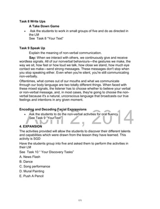 DRAFT
April 2, 2014
Task 8 Write Ups
A Take Down Game
 Ask the students to work in small groups of five and do as directed in
the LM
See Task 8 “Your Text”
Task 9 Speak Up
Explain the meaning of non-verbal communication.
Say: When we interact with others, we continuously give and receive
wordless signals. All of our nonverbal behaviours—the gestures we make, the
way we sit, how fast or how loud we talk, how close we stand, how much eye
contact we make—send strong messages. These messages don't stop when
you stop speaking either. Even when you're silent, you're still communicating
non-verbally.
Oftentimes, what comes out of our mouths and what we communicate
through our body language are two totally different things. When faced with
these mixed signals, the listener has to choose whether to believe your verbal
or non-verbal message, and, in most cases, they're going to choose the non-
verbal because it's a natural, unconscious language that broadcasts our true
feelings and intentions in any given moment.
Encoding and Decoding Facial Expressions
 Ask the students to do the non-verbal activities for oral fluency.
See Task 9 “YourText”
4. EXPANSION
The activities provided will allow the students to discover their different talents
and capabilities which were drawn from the lesson they have learned. This
activity is SGD
Have the students group into five and asked them to perform the activities in
their LM
See Task 10 “ Your Discovery Tasks”
A. News Flash
B. Dance
C. Song performance
D. Mural Painting
E. Push A Pencil
171
 