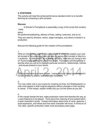 DRAFT
April 2, 2014
5. SYNTHESIS
This activity will meet the aimed performance standard which is to transfer
learning by composing a plot synopsis.
Discuss:
A Director’s Promptbook is essentially a copy of the script that contains
notes
about
the performanceblocking, delivery of lines, setting, costumes, and so on.
They are used by directors, actors, stage managers, and others involved in a
production.
Discuss the following guide for the creation of the promptbook :
1.
Write an introductory page for the promptbook in which you explain your over
all concept of the scene and how you plan to convey that concept or idea to a
n audience. In other words, as an acting company, what are you trying to sho
w? Avoid simply retelling the plot of the scene. Thoroughly and thoughtfully d
escribe what you will do to highlight particular emotions, relationships, themes
, and issues present in your scene.
2.
Type out the scene you have chosen. Leave plenty of margin space around t
he text in order to write in instructions for the actors.
3.
You may make cuts in your scene by crossing out lines, but Shakespeare’s w
ords must appear in their original sequence without changes in their wording
or sense. In the margin, explain briefly why you cut the scene as you did.
4.
In the margin beside the text, make production notes that describe the way yo
u want thescene to be played. Think about the meaning of and subtext behin
d each character's words. Include information about tone of voice, gestures, f
acial expression, and where and how each character will move. A minimum of
five clear, specific production notes must accompany each page.
172
 