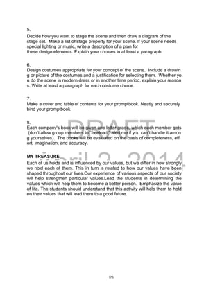 DRAFT
April 2, 2014
5.
Decide how you want to stage the scene and then draw a diagram of the
stage set. Make a list offstage property for your scene. If your scene needs
special lighting or music, write a description of a plan for
these design elements. Explain your choices in at least a paragraph.
6.
Design costumes appropriate for your concept of the scene. Include a drawin
g or picture of the costumes and a justification for selecting them. Whether yo
u do the scene in modern dress or in another time period, explain your reason
s. Write at least a paragraph for each costume choice.
7.
Make a cover and table of contents for your promptbook. Neatly and securely
bind your promptbook.
8.
Each company's book will be given one letter grade, which each member gets
(don’t allow group members to “freeload;” alert me if you can’t handle it amon
g yourselves). The books will be evaluated on the basis of completeness, eff
ort, imagination, and accuracy.
MY TREASURE
Each of us holds and is influenced by our values, but we differ in how strongly
we hold each of them. This in turn is related to how our values have been
shaped throughout our lives.Our experience of various aspects of our society
will help strengthen particular values.Lead the students in determining the
values which will help them to become a better person. Emphasize the value
of life. The students should understand that this activity will help them to hold
on their values that will lead them to a good future.
173
 