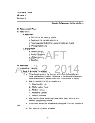 DRAFT
April 2, 2014
Teacher’s Guide
Module 3
Lesson 6
______________________________________________________________
Despite Differences in Social Class
B. Assessment Plan
C. Resources:
1. Materials:
a. Film clip of the viewing inputs
b. Copies of the parallel selections
c. Pictures presented in the Learning Materials (LMs)
c. Writing implements
2. Equipment
a. Video/Laptop
b. Audio /CD player
b. LCD projector
c. Speaker
D. Activities
YOUR INITIAL TASKS
Task 1 Activate Your Mind
a. Show the pictures of the famous and influential people who
have touched and made a difference in the lives of others with
their determination, selflessness and commitment to serve.
b. Ask students to identify some of them.
1. Abraham Lincoln
2. Martin Luther King
3. Mother Teresa
4. Mahatma Gandhi
5. Nelson Mandela
c. Ask them to share what they know about them and mention
famous people they admire.
d. Have them write their answers on the space provided below the
LM.
e. Process the students’ answers.
174
 