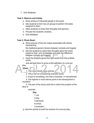 DRAFT
April 2, 2014
f. Give feedback.
Task 2. Observe and Imitate
a. Show photos of influential people in the world.
b. Ask students to form two (2) groups to perform the tasks
assigned to them.
c. Allow students to share their thoughts and opinions.
d. Process the students’ answers.
e. Give feedback.
Task 3. Photo React
a. Show pictures of the two masks associated with drama
representing
the traditional generic division between comedy and tragedy
b. Ask the students to share their thoughts about the photo
based on their prior knowledge and state the difference
between comedy and tragedy.
c. Have the students guess the right words from the jumbled
words
that will lead them to arrive at the definition of a one-act
play.
Clues:
1. This may include many scenes
2. This is the art of producing dramatic works
3. A part of something, one that is essential or characteristic
4. The highest or most intense point in the development or
resolution
5. The part of the story’s plot line in which the problem of the
story is
resolved
Key:
1. act
2.play
3.elements
4.climax
5.resolution
g. Use this activity to build the schema of a one-act play.
175
 