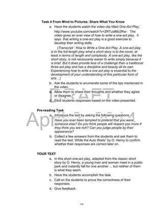 DRAFT
April 2, 2014
Task 4 From Mind to Pictures: Share What You Know
a. Have the students watch the video clip titled One-Act Play,
http://www.youtube.com/watch?v=ZRTuslMz2Rw- The
video gives an over view of how to write a one-act play. It
says that writing a one-act play is a good exercise to
develop their writing skills.
(Transcript : How to Write a One-Act Play. A one-act play
is to the full-length play what a short story is to the novel, at
least in terms of length and complexity. A one-act play, like the
short story, is not necessarily easier to write simply because it
is brief. But it does provide less of a challenge than a traditional
three-act play and has a discipline and beauty all its own.
Experiencing how to write a one act play is essential to the
development of your understanding of this particular form of
arts…)
b. Ask the students to enumerate some of the tips mentioned in
the video.
c. Allow them to share their thoughts and whether they agree
or disagree.
d. Elicit students responses based on the video presented.
Pre-reading Task
a. Introduce the text by asking the following questions:
Have you ever been tempted to pretend that you were
someone else? Do you think people will respect you more if
they think you are rich? Can you judge people by their
appearance?
b. Collect a few answers from the students and ask them to
read the text; While the Auto Waits” by O. Henry to confirm
whether their responses are correct later on.
YOUR TEXT
a. In this short one-act play, adapted from the classic short
story by O. Henry, a young man and woman meet in a public
park and instantly fall for one another ... but neither of them
is what they seem.
b. Have the students accomplish the task.
c. Call on the students to prove the correctness of their
responses.
d. Give feedback.
176
 