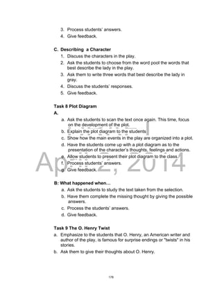 DRAFT
April 2, 2014
3. Process students’ answers.
4. Give feedback.
C. Describing a Character
1. Discuss the characters in the play.
2. Ask the students to choose from the word pool the words that
best describe the lady in the play.
3. Ask them to write three words that best describe the lady in
gray.
4. Discuss the students’ responses.
5. Give feedback.
Task 8 Plot Diagram
A.
a. Ask the students to scan the text once again. This time, focus
on the development of the plot.
b. Explain the plot diagram to the students
c. Show how the main events in the play are organized into a plot.
d. Have the students come up with a plot diagram as to the
presentation of the character’s thoughts, feelings and actions.
e. Allow students to present their plot diagram to the class.
f. Process students’ answers.
g. Give feedback.
B: What happened when…
a. Ask the students to study the text taken from the selection.
b. Have them complete the missing thought by giving the possible
answers.
c. Process the students’ answers.
d. Give feedback.
Task 9 The O. Henry Twist
a. Emphasize to the students that O. Henry, an American writer and
author of the play, is famous for surprise endings or "twists" in his
stories.
b. Ask them to give their thoughts about O. Henry.
178
 