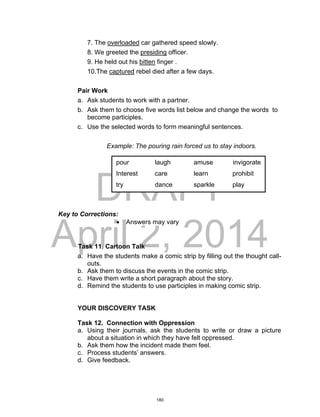 DRAFT
April 2, 2014
7. The overloaded car gathered speed slowly.
8. We greeted the presiding officer.
9. He held out his bitten finger .
10.The captured rebel died after a few days.
Pair Work
a. Ask students to work with a partner.
b. Ask them to choose five words list below and change the words to
become participles.
c. Use the selected words to form meaningful sentences.
Example: The pouring rain forced us to stay indoors.
Key to Corrections:
 Answers may vary
Task 11. Cartoon Talk
a. Have the students make a comic strip by filling out the thought call-
outs.
b. Ask them to discuss the events in the comic strip.
c. Have them write a short paragraph about the story.
d. Remind the students to use participles in making comic strip.
YOUR DISCOVERY TASK
Task 12. Connection with Oppression
a. Using their journals, ask the students to write or draw a picture
about a situation in which they have felt oppressed.
b. Ask them how the incident made them feel.
c. Process students’ answers.
d. Give feedback.
pour laugh amuse invigorate
Interest care learn prohibit
try dance sparkle play
180
 