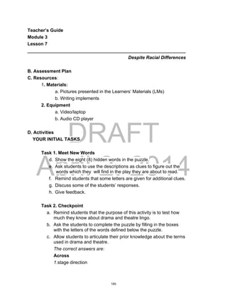 DRAFT
April 2, 2014
Teacher’s Guide
Module 3
Lesson 7
______________________________________________________________
Despite Racial Differences
B. Assessment Plan
C. Resources:
1. Materials:
a. Pictures presented in the Learners’ Materials (LMs)
b. Writing implements
2. Equipment
a. Video/laptop
b. Audio CD player
D. Activities
YOUR INITIAL TASKS
Task 1. Meet New Words
d. Show the eight (8) hidden words in the puzzle.
e. Ask students to use the descriptions as clues to figure out the
words which they will find in the play they are about to read.
f. Remind students that some letters are given for additional clues.
g. Discuss some of the students’ responses.
h. Give feedback.
Task 2. Checkpoint
a. Remind students that the purpose of this activity is to test how
much they know about drama and theatre lingo.
b. Ask the students to complete the puzzle by filling in the boxes
with the letters of the words defined below the puzzle.
c. Allow students to articulate their prior knowledge about the terms
used in drama and theatre.
The correct answers are:
Across
1.stage direction
185
 