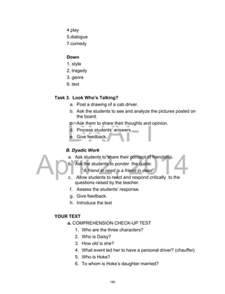 DRAFT
April 2, 2014
4.play
5.dialogue
7.comedy
Down
1. style
2. tragedy
3. genre
6. text
Task 3. Look Who’s Talking?
a. Post a drawing of a cab driver.
b. Ask the students to see and analyze the pictures posted on
the board.
c. Ask them to share their thoughts and opinion.
d. Process students’ answers.
e. Give feedback.
B. Dyadic Work
a. Ask students to share their concept of friendship.
b. Ask the students to ponder the quote:
“A friend in need is a friend in deed”
c. Allow students to react and respond critically to the
questions raised by the teacher.
f. Assess the students’ response.
g. Give feedback.
h. Introduce the text
YOUR TEXT
a. COMPREHENSION CHECK-UP TEST
1. Who are the three characters?
2. Who is Daisy?
3. How old is she?
4. What event led her to have a personal driver? (chauffer)
5. Who is Hoke?
6. To whom is Hoke’s daughter married?
186
 