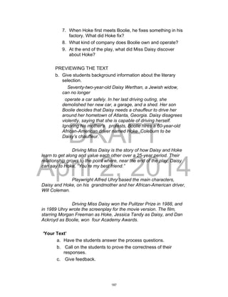 DRAFT
April 2, 2014
7. When Hoke first meets Boolie, he fixes something in his
factory. What did Hoke fix?
8. What kind of company does Boolie own and operate?
9. At the end of the play, what did Miss Daisy discover
about Hoke?
PREVIEWING THE TEXT
b. Give students background information about the literary
selection.
Seventy-two-year-old Daisy Werthan, a Jewish widow,
can no longer
operate a car safely. In her last driving outing, she
demolished her new car, a garage, and a shed. Her son
Boolie decides that Daisy needs a chauffeur to drive her
around her hometown of Atlanta, Georgia. Daisy disagrees
violently, saying that she is capable of driving herself.
Ignoring his mother’s protests, Boolie hires a 60-year-old
African-American driver named Hoke Coleburn to be
Daisy’s chauffeur.
Driving Miss Daisy is the story of how Daisy and Hoke
learn to get along and value each other over a 25-year period. Their
relationship grows to the point where, near the end of the play, Daisy
can say to Hoke, “You’re my best friend.”
Playwright Alfred Uhry based the main characters,
Daisy and Hoke, on his grandmother and her African-American driver,
Will Coleman.
Driving Miss Daisy won the Pulitzer Prize in 1988, and
in 1989 Uhry wrote the screenplay for the movie version. The film,
starring Morgan Freeman as Hoke, Jessica Tandy as Daisy, and Dan
Ackroyd as Boolie, won four Academy Awards.
‘Your Text’
a. Have the students answer the process questions.
b. Call on the students to prove the correctness of their
responses.
c. Give feedback.
187
 