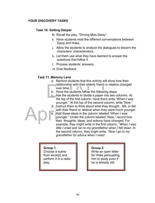 DRAFT
April 2, 2014
YOUR DISCOVERY TASKS
Task 10. Getting Deeper
h. Recall the play, “Driving Miss Daisy”.
i. Have students read the different conversations between
Daisy and Hoke,
j. Allow the students to analyze the dialogues to discern the
characters’ characteristics.
k. Let them use what they have learned to answer the
questions that follow it.
l. Process students’ answers.
m. Give feedback.
Task 11. Memory Lane
a. Remind students that this activity will show how their
relationship with their elderly friend or relative changed
over time.
b. Have the students follow the following steps.
c. Ask the students to divide a paper into two columns. At
the top of the first column, have them write “When I was
younger.” At the top of the second column, write “Now.”
d. Instruct them to think about what they thought , felt, or did
with their friend or relative when they were much younger.
e. Add these ideas in the column labeled “When I was
younger.” Under the column labeled “Now,” record how
their thoughts, ideas, and actions have changed. For
example, they might write in the first column, “When I was
little I cried and ran to my grandfather when I fell down. In
the second column, they might write, “Now I go to my
grandfather for advice when I need.
Group 1:
Choose a scene
from excerpt and
perform it in a radio
play.
Group 2:
Write an open letter
for Hoke persuading
him to study even if
he is already old.
190
 