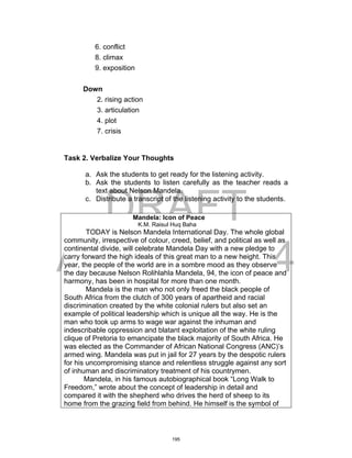 DRAFT
April 2, 2014
6. conflict
8. climax
9. exposition
Down
2. rising action
3. articulation
4. plot
7. crisis
Task 2. Verbalize Your Thoughts
a. Ask the students to get ready for the listening activity.
b. Ask the students to listen carefully as the teacher reads a
text about Nelson Mandela.
c. Distribute a transcript of the listening activity to the students.
Mandela: Icon of Peace
K.M. Raisul Huq Baha
TODAY is Nelson Mandela International Day. The whole global
community, irrespective of colour, creed, belief, and political as well as
continental divide, will celebrate Mandela Day with a new pledge to
carry forward the high ideals of this great man to a new height. This
year, the people of the world are in a sombre mood as they observe
the day because Nelson Rolihlahla Mandela, 94, the icon of peace and
harmony, has been in hospital for more than one month.
Mandela is the man who not only freed the black people of
South Africa from the clutch of 300 years of apartheid and racial
discrimination created by the white colonial rulers but also set an
example of political leadership which is unique all the way. He is the
man who took up arms to wage war against the inhuman and
indescribable oppression and blatant exploitation of the white ruling
clique of Pretoria to emancipate the black majority of South Africa. He
was elected as the Commander of African National Congress (ANC)’s
armed wing. Mandela was put in jail for 27 years by the despotic rulers
for his uncompromising stance and relentless struggle against any sort
of inhuman and discriminatory treatment of his countrymen.
Mandela, in his famous autobiographical book “Long Walk to
Freedom,” wrote about the concept of leadership in detail and
compared it with the shepherd who drives the herd of sheep to its
home from the grazing field from behind. He himself is the symbol of
195
 