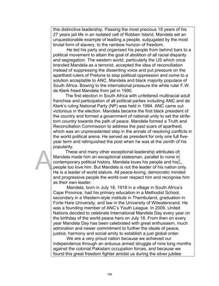 DRAFT
April 2, 2014
this distinctive leadership. Passing the most precious 18 years of his
27 years jail life in an isolated cell of Robben Island, Mandela set an
unquestionable example of leading a people, subjugated by the most
brutal form of slavery, to the rainbow horizon of freedom.
He led his party and organised his people from behind bars to a
political movement to attain the goal of abolition of all racial disparity
and segregation. The western world, particularly the US which once
branded Mandela as a terrorist, accepted the idea of reconciliation
instead of suppressing the dissenting voice and put pressure on the
apartheid rulers of Pretoria to stop political oppression and come to a
solution acceptable to ANC, Mandela and black majority populace of
South Africa. Bowing to the international pressure the white ruler F.W.
de Klerk freed Mandela from jail in 1990.
The first election in South Africa with unfettered multiracial adult
franchise and participation of all political parties including ANC and de
Klerk’s ruling National Party (NP) was held in 1994. ANC came out
victorious in the election. Mandela became the first black president of
the country and formed a government of national unity to set the strife-
torn country towards the path of peace. Mandela formed a Truth and
Reconciliation Commission to address the past scars of apartheid,
which was an unprecedented step in the annals of resolving conflicts in
the world political arena. He served as president for only one full five-
year term and relinquished the post when he was at the zenith of his
popularity.
These and many other exceptional leadership attributes of
Mandela made him an exceptional statesman, parallel to none in
contemporary political history. Mandela loves his people and his
people too love him. But Mandela is not the leader of his nation only.
He is a leader of world stature. All peace-loving, democratic minded
and progressive people the world over respect him and recognise him
as their own leader.
Mandela, born in July 18, 1918 in a village in South Africa’s
Cape Province, had his primary education in a Methodist School,
secondary in a Western-style institute in Thembuland, graduation in
Forte Hare University, and law in the University of Witwatersrand. He
was a founding member of ANC’s Youth League. In 2009, United
Nations decided to celebrate International Mandela Day every year on
the birthday of the world peace hero on July 18. From then on every
year Mandela Day has been celebrated with great enthusiasm, much
admiration and newer commitment to further the ideals of peace,
justice, harmony and social amity to establish a just global order.
We are a very proud nation because we achieved our
independence through an arduous armed struggle of nine long months
against the colonial Pakistani occupation forces, and because we
found this great freedom fighter amidst us during the silver jubilee
196
 