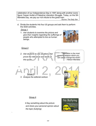 DRAFT
April 2, 2014
celebration of our Independence Day in 1997 along with another iconic
figure Yasser Arafat of Palestine Liberation Struggle. Today, on the 5th
Mandela Day, we pay our rich tribute to this great man.
Source: The Daily Star
d. Divide the students into four (4) groups and ask them to perform
the SGD activities.
Group 1
1. Ask students to examine the picture and
give their insights regarding the sufferings of
people who attempted to live as human
beings.
Group 2
2. Ask students to cite situations that
prove the relevance and worth of
this quote
Group 3
3. Analyze the editorial cartoon
Group 4
4.Say something about the picture
and share your personal opinion about
the topic (bullying).
.
“Education is the most
powerful weapon which you
can use to change the world“.
– Nelson Mandela
197
 