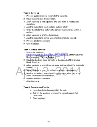 DRAFT
April 2, 2014
Task 3. Level up
1. Present quotation about racism to the students.
2. Have students read the quotation.
3. Allow students to find a partner and take turns in reading the
quotation.
4. Ask the students to react as to its truth or falsity.
5. Show the students a picture of a colored man who is a victim of
racism.
6. Allow students to analyze the picture.
7. Ask the students to form a judgement re: material viewed.
8. Process students’ answers.
9. Give feedback.
Task 4. I Have a Dream
1. Watch the video clip
http://www.youtube.com/watch?v=V57lotnKGF8, of Martin Luther
King’s speech, I Have a Dream.
2. Have the students listen carefully to the speech of the famous
Black American.
3. Allow students to share their personal opinion about the materials
viewed.
4. Allow students to give critical feedback about the speech.
5. Ask the students to share their thoughts about what they know
about racism and discrimination.
6. Process students’ answers.
7. Give feedback.
Task 5. Sequencing Events
d. Have the students accomplish the task.
e. Call on the students to prove the correctness of their
responses.
f. Give feedback.
198
 
