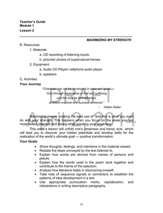 DRAFT
April 2, 2014
Teacher’s Guide
Module 1
Lesson 2
___________________________________________________________________
MAXIMIZING MY STRENGTH
B. Resources
1. Materials
a. CD recording of listening inputs.
b. pictures/ photos of supernatural heroes
2. Equipment
a. Audio CD Player/ cellphone audio player
b. speakers
C. Activities
Your Journey
“Character can not be developed in ease and quiet.
Only through experience of trial and suffering
can the soul be strengthened,
ambition inspired and success achieved.”
- Hellen Keller
-
Maximizing means “making the best use of” and this is what you must
do with your strength. This happens when you focus on the areas you are
most skilled, talented and strong while avoiding your weakness.
This week’s lesson will unfold one’s greatness and heroic acts which
will lead you to discover your hidden potentials and develop skills for the
realization of the world’s ultimate goal --- positive transformation.
Your Goals
 Share thoughts, feelings, and intentions in the material viewed.
 Restate the ideas conveyed by the text listened to.
 Explain how words are derived from names of persons and
places.
 Explain how the words used in the poem work together and
contribute to the theme of the selection.
 Analyze how literature helps in discovering oneself.
 Take note of sequence signals or connectors to establish the
patterns of idea development in a text
 Use appropriate punctuation marks, capitalization, and
interjections in writing descriptive paragraphs.
20
 