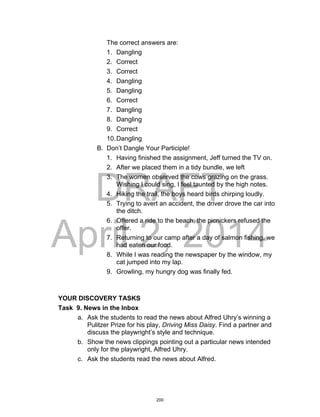 DRAFT
April 2, 2014
The correct answers are:
1. Dangling
2. Correct
3. Correct
4. Dangling
5. Dangling
6. Correct
7. Dangling
8. Dangling
9. Correct
10.Dangling
B. Don’t Dangle Your Participle!
1. Having finished the assignment, Jeff turned the TV on.
2. After we placed them in a tidy bundle, we left
3. The women observed the cows grazing on the grass.
Wishing I could sing, I feel taunted by the high notes.
4. Hiking the trail, the boys heard birds chirping loudly.
5. Trying to avert an accident, the driver drove the car into
the ditch.
6. Offered a ride to the beach, the picnickers refused the
offer.
7. Returning to our camp after a day of salmon fishing, we
had eaten our food.
8. While I was reading the newspaper by the window, my
cat jumped into my lap.
9. Growling, my hungry dog was finally fed.
YOUR DISCOVERY TASKS
Task 9. News in the Inbox
a. Ask the students to read the news about Alfred Uhry’s winning a
Pulitzer Prize for his play, Driving Miss Daisy. Find a partner and
discuss the playwright’s style and technique.
b. Show the news clippings pointing out a particular news intended
only for the playwright, Alfred Uhry.
c. Ask the students read the news about Alfred.
200
 