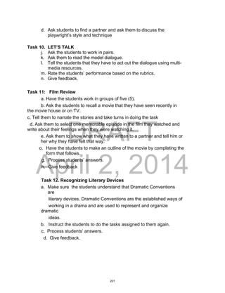 DRAFT
April 2, 2014
d. Ask students to find a partner and ask them to discuss the
playwright’s style and technique
Task 10. LET’S TALK
j. Ask the students to work in pairs.
k. Ask them to read the model dialogue.
l. Tell the students that they have to act out the dialogue using multi-
media resources.
m. Rate the students’ performance based on the rubrics.
n. Give feedback.
Task 11: Film Review
a. Have the students work in groups of five (5).
b. Ask the students to recall a movie that they have seen recently in
the movie house or on TV.
c. Tell them to narrate the stories and take turns in doing the task
d. Ask them to select one memorable episode in the film they watched and
write about their feelings when they were watching it.
e. Ask them to show what they have written to a partner and tell him or
her why they have felt that way.
o. Have the students to make an outline of the movie by completing the
form that follows.
g. Process students’ answers.
h. Give feedback
Task 12. Recognizing Literary Devices
a. Make sure the students understand that Dramatic Conventions
are
literary devices. Dramatic Conventions are the established ways of
working in a drama and are used to represent and organize
dramatic
ideas.
b. Instruct the students to do the tasks assigned to them again.
c. Process students’ answers.
d. Give feedback.
201
 