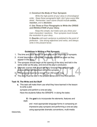 DRAFT
April 2, 2014
3. Construct the Body of Your Synopsis
Write the high points of your story in chronological
order. Keep these paragraphs tight, don’t give every little
detail. Remember, each scene should include action,
reaction, and a decision.
4. Use Three or Four Paragraphs to Write the CRISIS
and RESOLUTION of your Story.
Keep this simple, but make sure you show your
main characters’ reactions. Your synopsis must include
the resolution to your story.
5. Rewrite until each sentence is polished to the point of
perfection. Use strong adjectives and verbs, and always
write in the present tense.
Guidelines in Writing a Plot Synopsis
1. The time and place should be indicated at the beginning of synopsis.
2. A brief description of the main characters should be given as they
appear in the story.
3. The synopsis should begin at the opening of the story and told in the
same order as the play, and end at the play’s conclusion.
4. Dramatic scenes that propel the story forward, including climactic
scenes should be described within the synopsis.
5. The synopsis must be no longer than 250 words long.
6. The story must be told in the present tense and in the third person.
Task 16. The Write and Act Stuff
a. This task will make them use what they have learned in the lesson
to write a plot
synopsis and perform a one-act play.
Have the students follow the GRASPS in doing the tasks:
G - the goal is to incorporate the elements, features and
style
and most appropriate language forms in composing an
impressive play synopsis and performing a one-act play
using appropriate dramatic conventions, multi-media
resources,
203
 