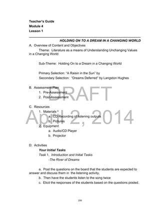 DRAFT
April 2, 2014
Teacher’s Guide
Module 4
Lesson 1
______________________________________________________________
HOLDING ON TO A DREAM IN A CHANGING WORLD
A. Overview of Content and Objectives
Theme: Literature as a means of Understanding Unchanging Values
in a Changing World
Sub-Theme: Holding On to a Dream in a Changing World
Primary Selection: “A Raisin in the Sun” by
Secondary Selection: “Dreams Deferred” by Langston Hughes
B. Assessment Plan
1. Pre-Assessment
2. Post-Assessment
C. Resources
1. Materials
a. CD Recording of listening outputs
b. Pictures
2. Equipment
a. Audio/CD Player
b. Projector
D. Activities
Your Initial Tasks
Task 1. Introduction and Initial Tasks
-The River of Dreams
a. Post the questions on the board that the students are expected to
answer and discuss them in the listening activity.
b. Then have the students listen to the song twice
c. Elicit the responses of the students based on the questions posted.
209
 