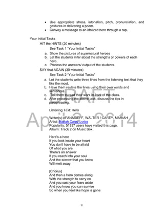 DRAFT
April 2, 2014
 Use appropriate stress, intonation, pitch, pronunciation, and
gestures in delivering a poem.
 Convey a message to an idolized hero through a rap.
Your Initial Tasks
HIT the HINTS (20 minutes)
See Task 1 “Your Initial Tasks”
a. Show the pictures of supernatural heroes
b. Let the students infer about the strengths or powers of each
hero.
c. Process the answers/ output of the students.
SAY that AGAIN (30 minutes)
See Task 2 “Your Initial Tasks”
a. Let the students write three lines from the listening text that they
like the most.
b. Have them restate the lines using their own words and
sentences.
c. Tell them to read their work in front of the class.
d. After processing the above task, discuss the tips in
paraphrasing.
Listening Text: Hero
Writer(s):AFANASIEFF, WALTER / CAREY, MARIAH
Artist: Mariah Carey Lyrics
Popularity: 51857 users have visited this page.
Album: Track 2 on Music Box
Here's a hero
If you look inside your heart
You don't have to be afraid
Of what you are
There's an answer
If you reach into your soul
And the sorrow that you know
Will melt away
[Chorus]
And then a hero comes along
With the strength to carry on
And you cast your fears aside
And you know you can survive
So when you feel like hope is gone
21
 