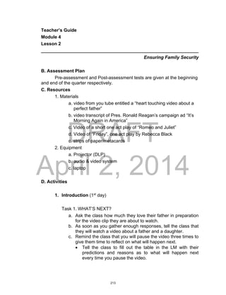 DRAFT
April 2, 2014
Teacher’s Guide
Module 4
Lesson 2
______________________________________________________________
Ensuring Family Security
B. Assessment Plan
Pre-assessment and Post-assessment tests are given at the beginning
and end of the quarter respectively.
C. Resources
1. Materials
a. video from you tube entitled a “heart touching video about a
perfect father”
b. video transcript of Pres. Ronald Reagan’s campaign ad “It’s
Morning Again in America”
c. Video of a short one act play of “Romeo and Juliet”
d. Video of “Friday”, one act play by Rebecca Black
c. strips of paper/metacards
2. Equipment
a. Projector (DLP)
b. audio & video system
c. laptop
D. Activities
1. Introduction (1st
day)
Task 1. WHAT’S NEXT?
a. Ask the class how much they love their father in preparation
for the video clip they are about to watch.
b. As soon as you gather enough responses, tell the class that
they will watch a video about a father and a daughter.
c. Remind the class that you will pause the video three times to
give them time to reflect on what will happen next.
 Tell the class to fill out the table in the LM with their
predictions and reasons as to what will happen next
every time you pause the video.
213
 