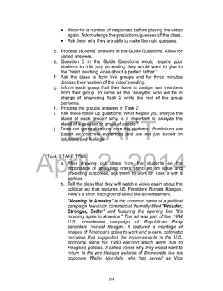 DRAFT
April 2, 2014
 Allow for a number of responses before playing the video
again. Acknowledge the predictions/guesses of the class.
 Ask them why they are able to make the right guesses.
d. Process students’ answers in the Guide Questions. Allow for
varied answers.
e. Question 3 in the Guide Questions would require your
students to role play an ending they would want to give to
the “heart touching video about a perfect father.”
f. Ask the class to form five groups and for three minutes
discuss their version of the video’s ending.
g. Inform each group that they have to assign two members
from their group to serve as the “analysts” who will be in
charge of answering Task 2 while the rest of the group
performs.
h. Process the groups’ answers in Task 2.
i. Ask these follow up questions: What helped you analyze the
stand of each group? Why is it important to analyze the
stand of a speaker or group of people?
j. Draw out generalizations from the students: Predictions are
based on concrete evidences and are not just based on
intuitions and feelings.
Task 3.TAKE TWO
a. After drawing out ideas from the students on the
importance of analyzing one’s stand on an issue and
predicting outcomes, ask them to work on Task 3 with a
partner.
b. Tell the class that they will watch a video again about the
political ad that features US President Ronald Reagan.
Here’s a short background about the advertisement.
"Morning in America" is the common name of a political
campaign television commercial, formally titled "Prouder,
Stronger, Better" and featuring the opening line "It's
morning again in America." The ad was part of the 1984
U.S. presidential campaign of Republican Party
candidate Ronald Reagan. It featured a montage of
images of Americans going to work and a calm, optimistic
narration that suggested the improvements to the U.S.
economy since his 1980 election which were due to
Reagan's policies. It asked voters why they would want to
return to the pre-Reagan policies of Democrats like his
opponent Walter Mondale, who had served as Vice
214
 