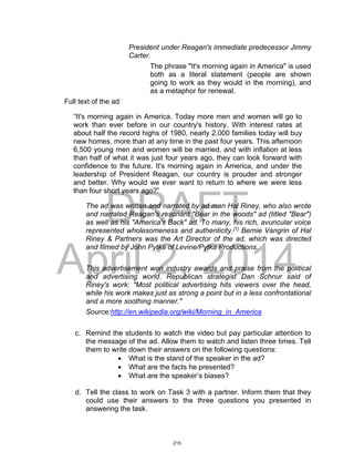 DRAFT
April 2, 2014
President under Reagan's immediate predecessor Jimmy
Carter.
The phrase "It's morning again in America" is used
both as a literal statement (people are shown
going to work as they would in the morning), and
as a metaphor for renewal.
Full text of the ad:
“It's morning again in America. Today more men and women will go to
work than ever before in our country's history. With interest rates at
about half the record highs of 1980, nearly 2,000 families today will buy
new homes, more than at any time in the past four years. This afternoon
6,500 young men and women will be married, and with inflation at less
than half of what it was just four years ago, they can look forward with
confidence to the future. It's morning again in America, and under the
leadership of President Reagan, our country is prouder and stronger
and better. Why would we ever want to return to where we were less
than four short years ago?”
The ad was written and narrated by ad man Hal Riney, who also wrote
and narrated Reagan's resonant "Bear in the woods" ad (titled "Bear")
as well as his "America's Back" ad. To many, his rich, avuncular voice
represented wholesomeness and authenticity.[1]
Bernie Vangrin of Hal
Riney & Partners was the Art Director of the ad, which was directed
and filmed by John Pytka of Levine/Pytka Productions.
This advertisement won industry awards and praise from the political
and advertising world. Republican strategist Dan Schnur said of
Riney's work: "Most political advertising hits viewers over the head,
while his work makes just as strong a point but in a less confrontational
and a more soothing manner."
Source:http://en.wikipedia.org/wiki/Morning_in_America
c. Remind the students to watch the video but pay particular attention to
the message of the ad. Allow them to watch and listen three times. Tell
them to write down their answers on the following questions:
 What is the stand of the speaker in the ad?
 What are the facts he presented?
 What are the speaker’s biases?
d. Tell the class to work on Task 3 with a partner. Inform them that they
could use their answers to the three questions you presented in
answering the task.
215
 