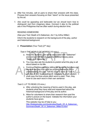 DRAFT
April 2, 2014
e. After five minutes, call on pairs to share their answers with the class.
Process their answers focusing on their “stand” on the issue presented
by the ad.
f. Ads could be appealing and believable but we should learn how to
distinguish real from imaginary ideas. Connect it also to the political
ads in the Philippines that we often watch during election time.
READING HOMEWORK
(See your Text: Death of A Salesman, Act 1 by Arthur Miller)
Inform the students to research on the background of the play, author
and historical background.
2. Presentation (Your Text) (2nd
day)
Task 4 THE WORLD OF WORDS (10 mins.)
a. Have the students give words associated with “Salesman”
and connect this activity with the featured literary piece
“Death of A Salesman”.
b. You may also ask the students to predict what this play is all
about based on its title.
c. Continue the discussion by telling the students that there are
words in the play that must be properly defined to aid in
understanding the play. Tell the class to work on Task 4,
activities B & C found in the LM. In activity C, each student
shall copy the lines where each word is used. Then, they
have to use each word in their own sentence
Task 5. LIT TO READ (15 mins.)
a. After unlocking the meaning of terms used in the play, ask
students what they have read and researched about the
historical background of the play and its author.
b. Allow for volunteers to share their research then post the
author’s picture on the board. Validate the information your
students have given.
This website may be of help to you:
http://thebestnotes.com/booknotes/Death_Of_A_Salesman_
Summary/Death_Of_A_Salesman_Miller10.html
216
 