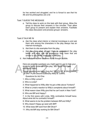 DRAFT
April 2, 2014
he has worked and struggled; and he is forced to see that his
life and his philosophies are a lie
Task 7 GUESS THE MESSAGE
a. Tell the class to work on this task with their group. Allow the
group to discuss their answers in five minutes. Then allow
each group to present and explain their answers. Facilitate
the class discussion and process groups’ answers.
Task 8 TALK ME IN
a. Ask the class what interior or internal monologue is and ask
them who among the characters in the play always has an
internal monologue.
b. Ask them to cite examples from the play.
c. Ask the class what allowed them to understand the play
better and what real life experience they have that are
similar to any of the characters in the play.
d. Ask them to write their answers in the thought bubble.
Here are possible questions you might want to use to help your
students better understand the play. You might find these
questions useful.
These questions are taken from the” DEATH OF A SALESMAN”
: A UNIT PLAN Second Edition by Mary B. Collins.
Questions for Act One
1. Who is Willy Loman?
2. Who is Linda?
3. What happened to Willy after he got a little above Yonkers?
4. What is Linda's reaction to Willy's complaints about himself?
5. What reason does Willy give that he can't work in New York?
6. Who are Biff and Happy?
7. In the first scene with Linda, Willy contradicts himself twice.
About what did he contradict himself?
8. What seems to be the problem between Biff and Willy?
9. Why doesn't Happy go west with Biff?
10. What does Biff want from Bill Oliver?
11. Why did Biff stop working for Bill Oliver?
218
 