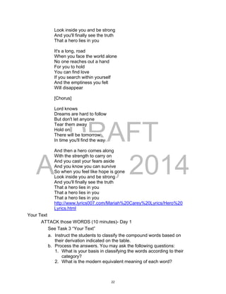 DRAFT
April 2, 2014
Look inside you and be strong
And you'll finally see the truth
That a hero lies in you
It's a long, road
When you face the world alone
No one reaches out a hand
For you to hold
You can find love
If you search within yourself
And the emptiness you felt
Will disappear
[Chorus]
Lord knows
Dreams are hard to follow
But don't let anyone
Tear them away
Hold on
There will be tomorrow
In time you'll find the way
And then a hero comes along
With the strength to carry on
And you cast your fears aside
And you know you can survive
So when you feel like hope is gone
Look inside you and be strong
And you'll finally see the truth
That a hero lies in you
That a hero lies in you
That a hero lies in you
http://www.lyrics007.com/Mariah%20Carey%20Lyrics/Hero%20
Lyrics.html
Your Text
ATTACK those WORDS (10 minutes)- Day 1
See Task 3 “Your Text”
a. Instruct the students to classify the compound words based on
their derivation indicated on the table.
b. Process the answers. You may ask the following questions:
1. What is your basis in classifying the words according to their
category?
2. What is the modern equivalent meaning of each word?
22
 