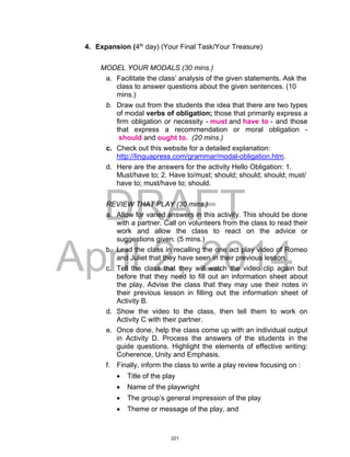DRAFT
April 2, 2014
4. Expansion (4th
day) (Your Final Task/Your Treasure)
MODEL YOUR MODALS (30 mins.)
a. Facilitate the class’ analysis of the given statements. Ask the
class to answer questions about the given sentences. (10
mins.)
b. Draw out from the students the idea that there are two types
of modal verbs of obligation; those that primarily express a
firm obligation or necessity - must and have to - and those
that express a recommendation or moral obligation -
should and ought to. (20 mins.)
c. Check out this website for a detailed explanation:
http://linguapress.com/grammar/modal-obligation.htm.
d. Here are the answers for the activity Hello Obligation: 1.
Must/have to; 2. Have to/must; should; should; should; must/
have to; must/have to; should.
REVIEW THAT PLAY (30 mins.)
a. Allow for varied answers in this activity. This should be done
with a partner. Call on volunteers from the class to read their
work and allow the class to react on the advice or
suggestions given. (5 mins.)
b. Lead the class in recalling the one act play video of Romeo
and Juliet that they have seen in their previous lesson.
c. Tell the class that they will watch the video clip again but
before that they need to fill out an information sheet about
the play. Advise the class that they may use their notes in
their previous lesson in filling out the information sheet of
Activity B.
d. Show the video to the class, then tell them to work on
Activity C with their partner.
e. Once done, help the class come up with an individual output
in Activity D. Process the answers of the students in the
guide questions. Highlight the elements of effective writing:
Coherence, Unity and Emphasis.
f. Finally, inform the class to write a play review focusing on :
 Title of the play
 Name of the playwright
 The group’s general impression of the play
 Theme or message of the play, and
221
 