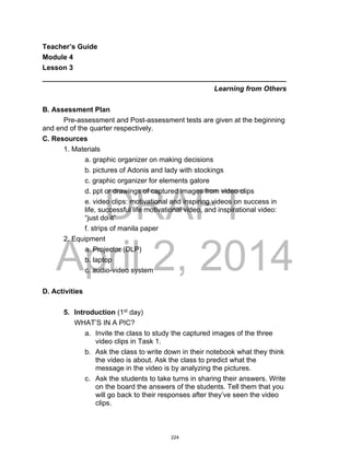 DRAFT
April 2, 2014
Teacher’s Guide
Module 4
Lesson 3
______________________________________________________________
Learning from Others
B. Assessment Plan
Pre-assessment and Post-assessment tests are given at the beginning
and end of the quarter respectively.
C. Resources
1. Materials
a. graphic organizer on making decisions
b. pictures of Adonis and lady with stockings
c. graphic organizer for elements galore
d. ppt or drawings of captured images from video clips
e. video clips: motivational and inspiring videos on success in
life, successful life motivational video, and inspirational video:
“just do it”
f. strips of manila paper
2. Equipment
a. Projector (DLP)
b. laptop
c. audio-video system
D. Activities
5. Introduction (1st
day)
WHAT’S IN A PIC?
a. Invite the class to study the captured images of the three
video clips in Task 1.
b. Ask the class to write down in their notebook what they think
the video is about. Ask the class to predict what the
message in the video is by analyzing the pictures.
c. Ask the students to take turns in sharing their answers. Write
on the board the answers of the students. Tell them that you
will go back to their responses after they’ve seen the video
clips.
224
 