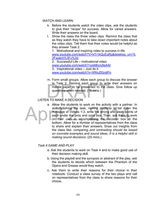 DRAFT
April 2, 2014
WATCH AND LEARN
k. Before the students watch the video clips, ask the students
to give their “recipe” for success. Allow for varied answers.
Write their answers on the board.
l. Show the class the three video clips. Remind the class that
as they watch they have to take down important notes about
the video clips. Tell them that their notes would be helpful as
they answer Task 2.
1. Motivational and inspiring video to success in life
www.youtube.com/watch?V=kTr1kQuEqRg&desktop_uri=%
2Fwatch%3Fv%3d
2. Successful Life – motivational video
www.youtube.com/watch?=psMbUy8eAAI
3. Inspirational video – Just do it
www.youtube.com/watch?v=XRtuD0zqtPo
m. Form small groups. Allow each group to discuss the answer
to Task 2. Remind each group to write their answers on
manila paper to be presented to the class. Give follow up
questions when needed. (15 mins.)
LISTEN TO MAKE A DECISION
a. Allow the students to work on the activity with a partner. In
accomplishing the task, remind students to list down the
message of Videos 1-3, write the strong and weak points of
each under the pros and cons box. Then, ask them to work
on their own in accomplishing the decision box at the
bottom. Allow for a number of representatives from the class
to share and explain their answers. Draw out insights from
the class like: comparing and contrasting should be based
on concrete examples and sound ideas. It is a helpful skill in
making sound decisions. (25 mins.)
Task 4 GAME AND PLAY
a. Ask the students to work on Task 4 and to make good use of
their decision making skill.
b. Using the playbill and the synopsis or abstract of the play, ask
the students to decide which between the Phantom of the
Opera and Grease would they watch.
c. Ask them to write their reasons for their choice in their
notebook. Conduct a class survey of the two plays and call
on representatives from the class to share reasons for their
choice.
225
 