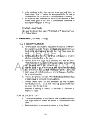 DRAFT
April 2, 2014
b. Invite students to join their groups again and ask them to
finalize their “tips” or “recipe” for a successful life. Be sure to
draw out from the students important highlights for the day.
c. To close the day, you may ask each student to write in their
journal their goal in life and a commitment statement to
accomplish that goal. (5 mins.)
READING HOMEWORK
(Go over the literary text again: “The Death of A Salesman,” Act
1 by Arthur Miller)
6. Presentation (Your Text) (2nd
day)
Task 5. ELEMENTS GALORE
d. For the recall, ask students about the characters and theme
they remember in the Act One of “Death of a Salesman.” Ask
them about any important learning they may have about the
play.
e. Tell the class that they may continue on the journey towards
a better understanding of the play.
f. Remind them that plays have elements too. Ask the class
what elements of short stories they remember. Connect that
with the group activity they will work on.
g. Tell the class to go to their group and explain to them that
they will fill out the needed information on the elements.
Each group will write their answer on manila paper. Facilitate
the group discussion.
h. Process the groups’ answers. Provide feedback to the output
of each group to eliminate misconceptions.
i. Provide more input on the elements as the students
individually answer. Task 6. Ask follow up questions to draw
out ideas from the students.
Answers: 1. Setting; 2. Theme; 3. Character; 4. Character; 5.
Theme; 6. Mood
PLAY VS. SHORT STORY
a. Connect the previous activity to this task by asking the class
how plays and short stories are similar or different from each
other.
b. Tell the students to work with a partner in doing Task 7.
226
 