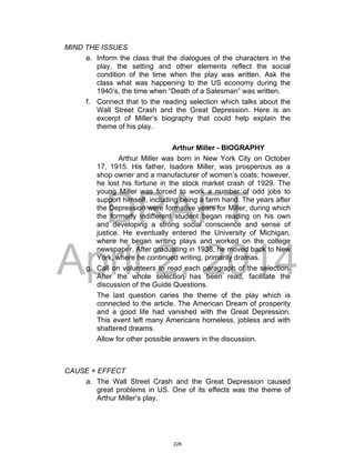 DRAFT
April 2, 2014
MIND THE ISSUES
e. Inform the class that the dialogues of the characters in the
play, the setting and other elements reflect the social
condition of the time when the play was written. Ask the
class what was happening to the US economy during the
1940’s, the time when “Death of a Salesman” was written.
f. Connect that to the reading selection which talks about the
Wall Street Crash and the Great Depression. Here is an
excerpt of Miller’s biography that could help explain the
theme of his play.
Arthur Miller - BIOGRAPHY
Arthur Miller was born in New York City on October
17, 1915. His father, Isadore Miller, was prosperous as a
shop owner and a manufacturer of women’s coats; however,
he lost his fortune in the stock market crash of 1929. The
young Miller was forced to work a number of odd jobs to
support himself, including being a farm hand. The years after
the Depression were formative years for Miller, during which
the formerly indifferent student began reading on his own
and developing a strong social conscience and sense of
justice. He eventually entered the University of Michigan,
where he began writing plays and worked on the college
newspaper. After graduating in 1938, he moved back to New
York, where he continued writing, primarily dramas.
g. Call on volunteers to read each paragraph of the selection.
After the whole selection has been read, facilitate the
discussion of the Guide Questions.
The last question caries the theme of the play which is
connected to the article. The American Dream of prosperity
and a good life had vanished with the Great Depression.
This event left many Americans homeless, jobless and with
shattered dreams.
Allow for other possible answers in the discussion.
CAUSE + EFFECT
a. The Wall Street Crash and the Great Depression caused
great problems in US. One of its effects was the theme of
Arthur Miller’s play.
228
 