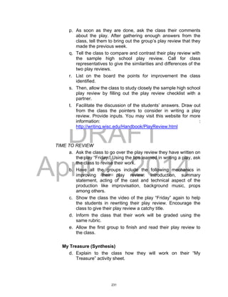 DRAFT
April 2, 2014
p. As soon as they are done, ask the class their comments
about the play. After gathering enough answers from the
class, tell them to bring out the group’s play review that they
made the previous week.
q. Tell the class to compare and contrast their play review with
the sample high school play review. Call for class
representatives to give the similarities and differences of the
two play reviews.
r. List on the board the points for improvement the class
identified.
s. Then, allow the class to study closely the sample high school
play review by filling out the play review checklist with a
partner.
t. Facilitate the discussion of the students’ answers. Draw out
from the class the pointers to consider in writing a play
review. Provide inputs. You may visit this website for more
information: :
http://writing.wisc.edu/Handbook/PlayReview.html
TIME TO REVIEW
a. Ask the class to go over the play review they have written on
the play “Friday.” Using the tips learned in writing a play, ask
the class to revise their work.
b. Have all the groups include the following mechanics in
improving their play review: Introduction, summary
statement, acting of the cast and technical aspect of the
production like improvisation, background music, props
among others.
c. Show the class the video of the play “Friday” again to help
the students in rewriting their play review. Encourage the
class to give their play review a catchy title.
d. Inform the class that their work will be graded using the
same rubric.
e. Allow the first group to finish and read their play review to
the class.
My Treasure (Synthesis)
d. Explain to the class how they will work on their “My
Treasure” activity sheet.
231
 