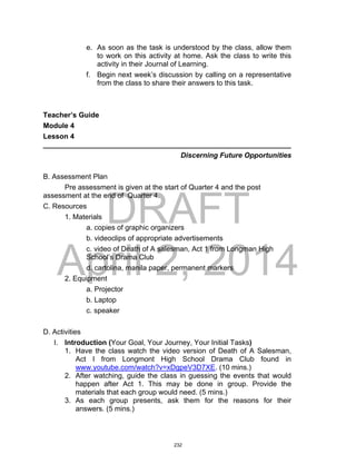 DRAFT
April 2, 2014
e. As soon as the task is understood by the class, allow them
to work on this activity at home. Ask the class to write this
activity in their Journal of Learning.
f. Begin next week’s discussion by calling on a representative
from the class to share their answers to this task.
Teacher’s Guide
Module 4
Lesson 4
______________________________________________________________
Discerning Future Opportunities
B. Assessment Plan
Pre assessment is given at the start of Quarter 4 and the post
assessment at the end of Quarter 4.
C. Resources
1. Materials
a. copies of graphic organizers
b. videoclips of appropriate advertisements
c. video of Death of A salesman, Act 1 from Longman High
School’s Drama Club
d. cartolina, manila paper, permanent markers
2. Equipment
a. Projector
b. Laptop
c. speaker
D. Activities
I. Introduction (Your Goal, Your Journey, Your Initial Tasks)
1. Have the class watch the video version of Death of A Salesman,
Act I from Longmont High School Drama Club found in
www.youtube.com/watch?v=xDgpeV3D7XE. (10 mins.)
2. After watching, guide the class in guessing the events that would
happen after Act 1. This may be done in group. Provide the
materials that each group would need. (5 mins.)
3. As each group presents, ask them for the reasons for their
answers. (5 mins.)
232
 