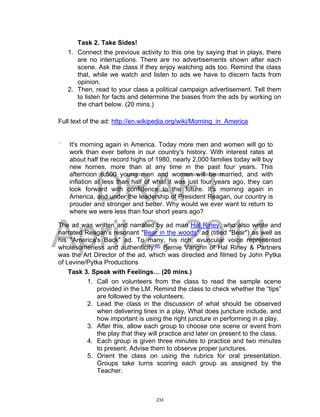 DRAFT
April 2, 2014
Task 2. Take Sides!
1. Connect the previous activity to this one by saying that in plays, there
are no interruptions. There are no advertisements shown after each
scene. Ask the class if they enjoy watching ads too. Remind the class
that, while we watch and listen to ads we have to discern facts from
opinion.
2. Then, read to your class a political campaign advertisement. Tell them
to listen for facts and determine the biases from the ads by working on
the chart below. (20 mins.)
Full text of the ad: http://en.wikipedia.org/wiki/Morning_in_America
“ It's morning again in America. Today more men and women will go to
work than ever before in our country's history. With interest rates at
about half the record highs of 1980, nearly 2,000 families today will buy
new homes, more than at any time in the past four years. This
afternoon 6,500 young men and women will be married, and with
inflation at less than half of what it was just four years ago, they can
look forward with confidence to the future. It's morning again in
America, and under the leadership of President Reagan, our country is
prouder and stronger and better. Why would we ever want to return to
where we were less than four short years ago?
The ad was written and narrated by ad man Hal Riney, who also wrote and
narrated Reagan's resonant "Bear in the woods" ad (titled "Bear") as well as
his "America's Back" ad. To many, his rich, avuncular voice represented
wholesomeness and authenticity.[1]
Bernie Vangrin of Hal Riney & Partners
was the Art Director of the ad, which was directed and filmed by John Pytka
of Levine/Pytka Productions
Task 3. Speak with Feelings… (20 mins.)
1. Call on volunteers from the class to read the sample scene
provided in the LM. Remind the class to check whether the “tips”
are followed by the volunteers.
2. Lead the class in the discussion of what should be observed
when delivering lines in a play, What does juncture include, and
how important is using the right juncture in performing in a play.
3. After this, allow each group to choose one scene or event from
the play that they will practice and later on present to the class.
4. Each group is given three minutes to practice and two minutes
to present. Advise them to observe proper junctures.
5. Orient the class on using the rubrics for oral presentation.
Groups take turns scoring each group as assigned by the
Teacher.
233
 