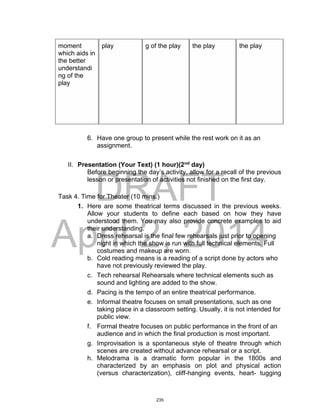 DRAFT
April 2, 2014
moment
which aids in
the better
understandi
ng of the
play
play g of the play the play the play
6. Have one group to present while the rest work on it as an
assignment.
II. Presentation (Your Text) (1 hour)(2nd
day)
Before beginning the day’s activity, allow for a recall of the previous
lesson or presentation of activities not finished on the first day.
Task 4. Time for Theater (10 mins.)
1. Here are some theatrical terms discussed in the previous weeks.
Allow your students to define each based on how they have
understood them. You may also provide concrete examples to aid
their understanding.
a. Dress rehearsal is the final few rehearsals just prior to opening
night in which the show is run with full technical elements. Full
costumes and makeup are worn.
b. Cold reading means is a reading of a script done by actors who
have not previously reviewed the play.
c. Tech rehearsal Rehearsals where technical elements such as
sound and lighting are added to the show.
d. Pacing is the tempo of an entire theatrical performance.
e. Informal theatre focuses on small presentations, such as one
taking place in a classroom setting. Usually, it is not intended for
public view.
f. Formal theatre focuses on public performance in the front of an
audience and in which the final production is most important.
g. Improvisation is a spontaneous style of theatre through which
scenes are created without advance rehearsal or a script.
h. Melodrama is a dramatic form popular in the 1800s and
characterized by an emphasis on plot and physical action
(versus characterization), cliff-hanging events, heart- tugging
235
 